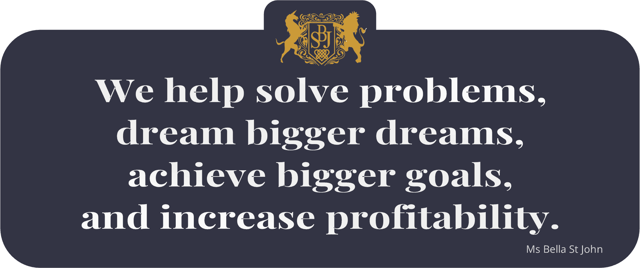We help solve problems, dream bigger dreams, achieve bigger goals, and increase profitability - Ms Bella St John.
